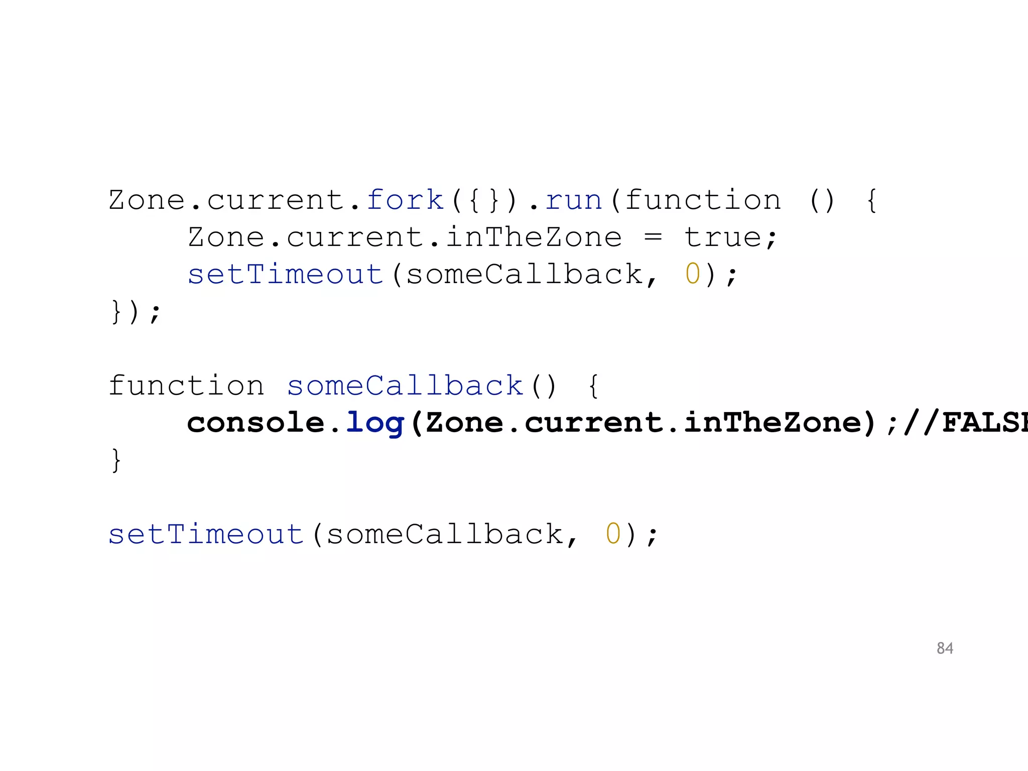 Zone.current.fork({}).run(function () {
Zone.current.inTheZone = true;
setTimeout(someCallback, 0);
});
function someCallback() {
console.log(Zone.current.inTheZone);//FALSE
}
setTimeout(someCallback, 0);
84
 