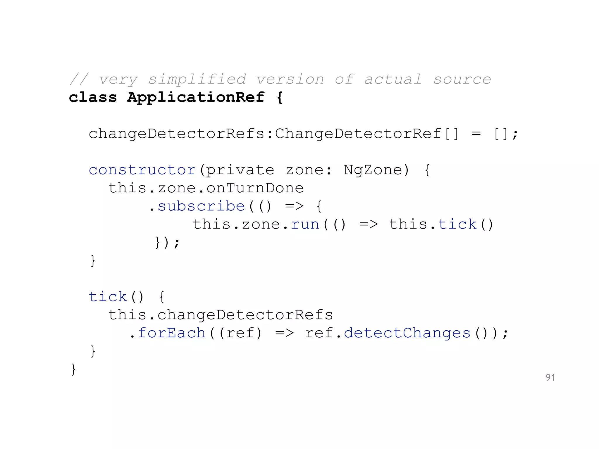 // very simplified version of actual source
class ApplicationRef {
changeDetectorRefs:ChangeDetectorRef[] = [];
constructor(private zone: NgZone) {
this.zone.onTurnDone
.subscribe(() => {
this.zone.run(() => this.tick()
});
}
tick() {
this.changeDetectorRefs
.forEach((ref) => ref.detectChanges());
}
} 91
 