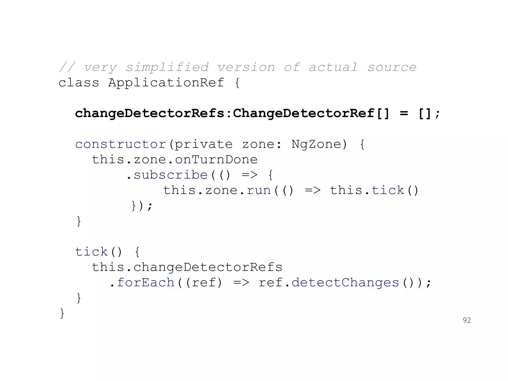 // very simplified version of actual source
class ApplicationRef {
changeDetectorRefs:ChangeDetectorRef[] = [];
constructor(private zone: NgZone) {
this.zone.onTurnDone
.subscribe(() => {
this.zone.run(() => this.tick()
});
}
tick() {
this.changeDetectorRefs
.forEach((ref) => ref.detectChanges());
}
} 92
 