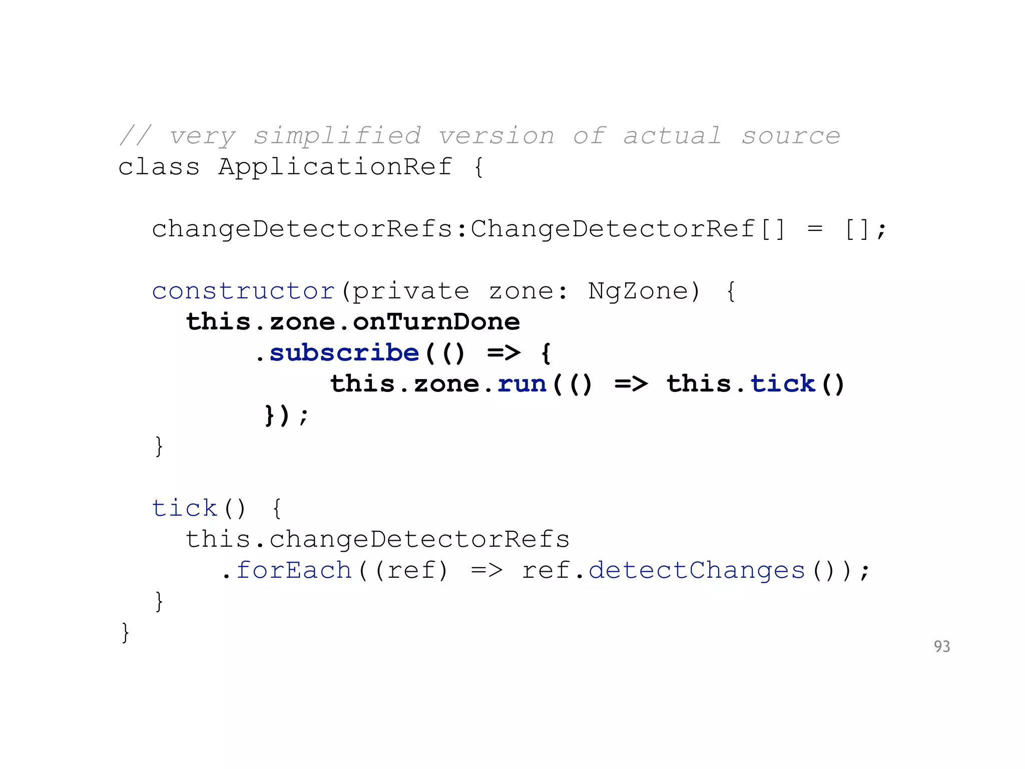// very simplified version of actual source
class ApplicationRef {
changeDetectorRefs:ChangeDetectorRef[] = [];
constructor(private zone: NgZone) {
this.zone.onTurnDone
.subscribe(() => {
this.zone.run(() => this.tick()
});
}
tick() {
this.changeDetectorRefs
.forEach((ref) => ref.detectChanges());
}
} 93
 