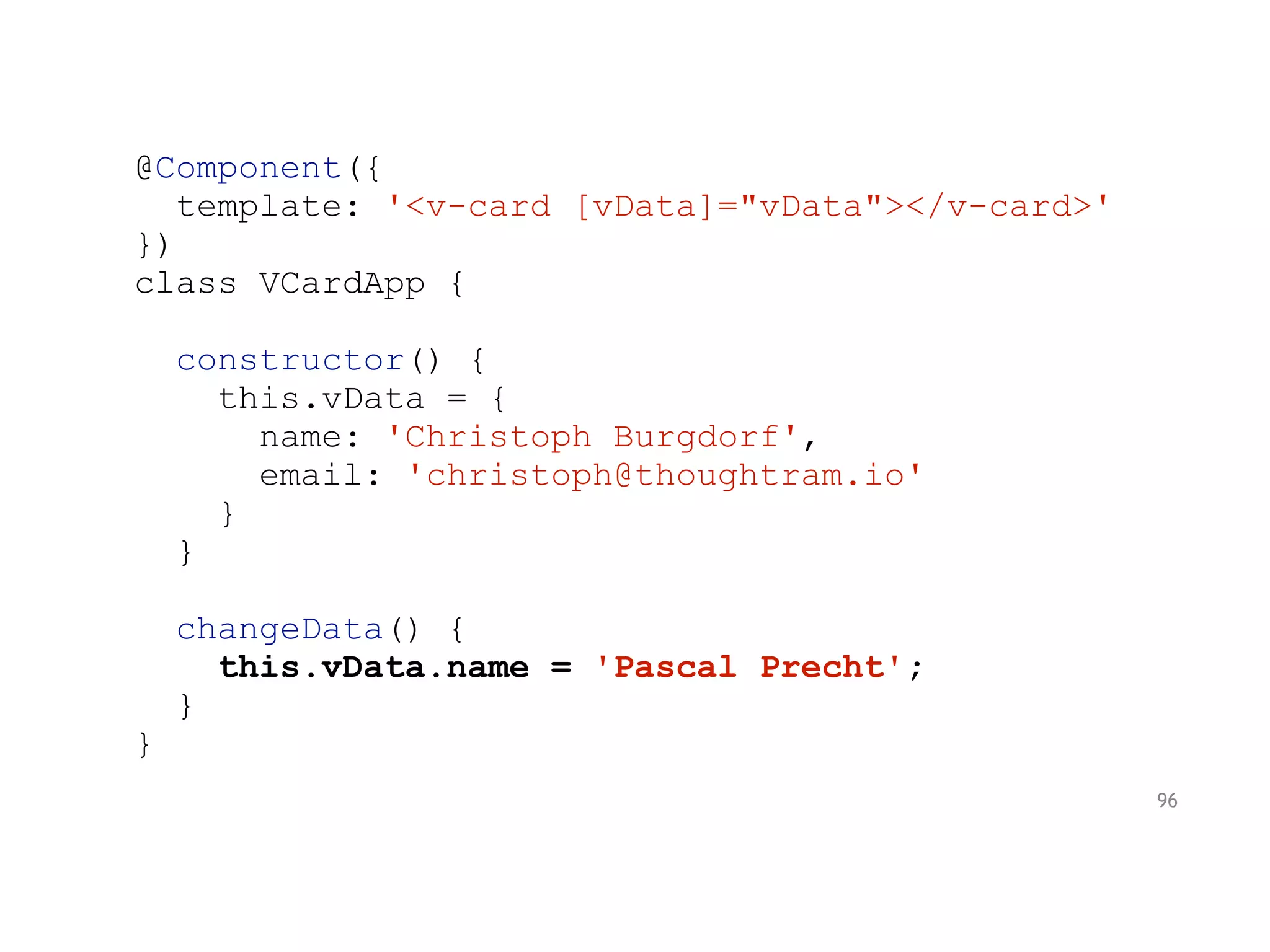 @Component({
template: '<v-card [vData]="vData"></v-card>'
})
class VCardApp {
constructor() {
this.vData = {
name: 'Christoph Burgdorf',
email: 'christoph@thoughtram.io'
}
}
changeData() {
this.vData.name = 'Pascal Precht';
}
}
96
 