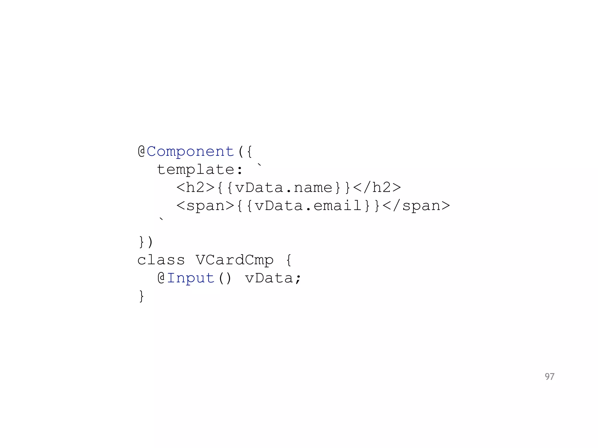 @Component({
template: `
<h2>{{vData.name}}</h2>
<span>{{vData.email}}</span>
`
})
class VCardCmp {
@Input() vData;
}
97
 