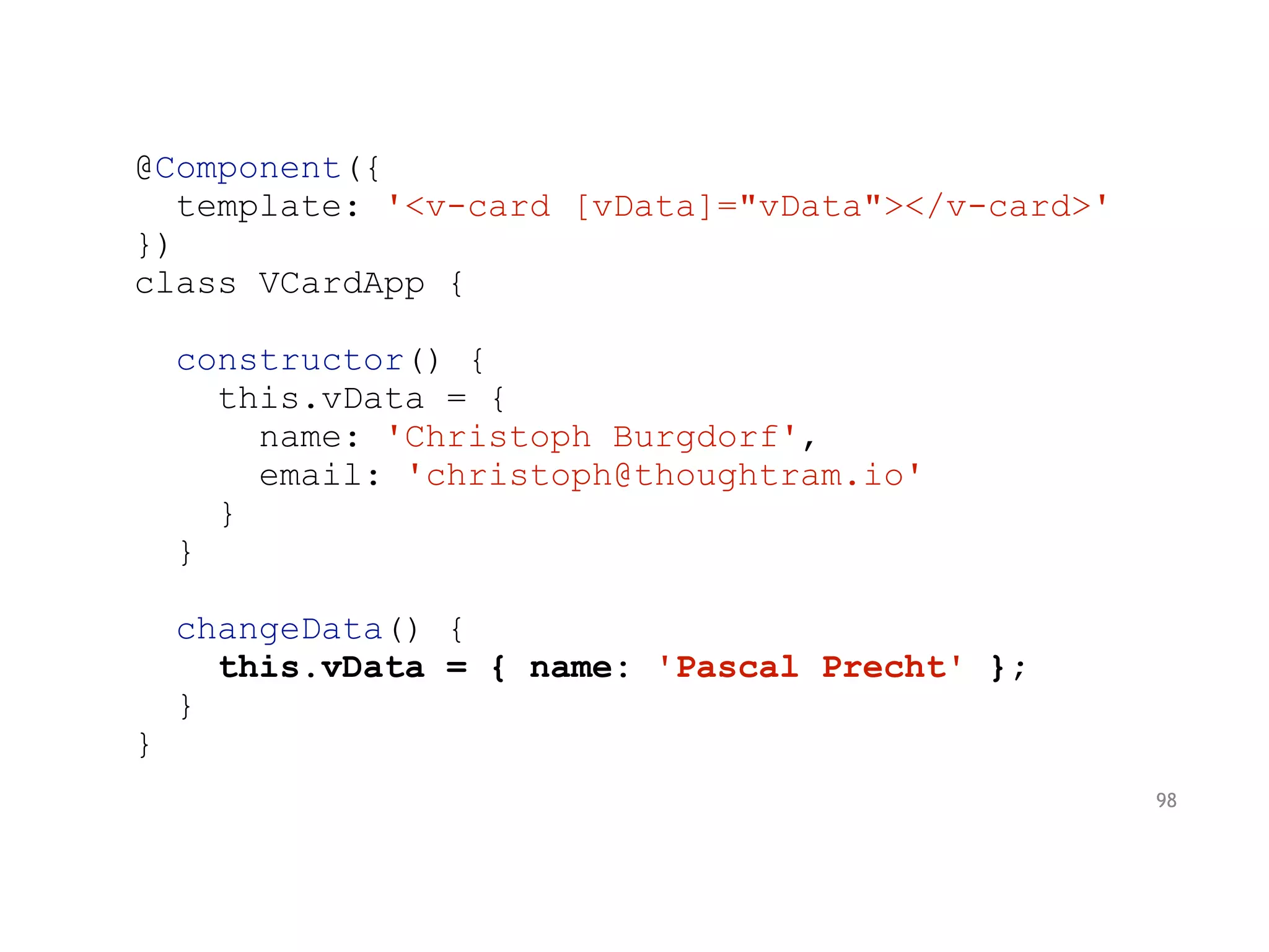 @Component({
template: '<v-card [vData]="vData"></v-card>'
})
class VCardApp {
constructor() {
this.vData = {
name: 'Christoph Burgdorf',
email: 'christoph@thoughtram.io'
}
}
changeData() {
this.vData = { name: 'Pascal Precht' };
}
}
98
 
