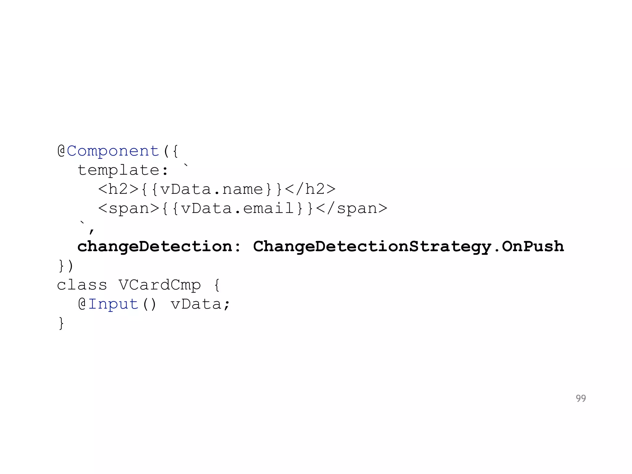 @Component({
template: `
<h2>{{vData.name}}</h2>
<span>{{vData.email}}</span>
`,
changeDetection: ChangeDetectionStrategy.OnPush
})
class VCardCmp {
@Input() vData;
}
99
 