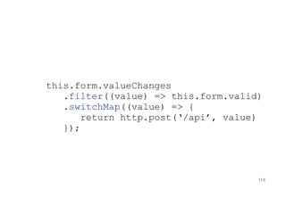 this.form.valueChanges
.filter((value) => this.form.valid)
.switchMap((value) => {
return http.post(‘/api’, value)
});
118
 