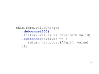 this.form.valueChanges
.debounce(500)
.filter((value) => this.form.valid)
.switchMap((value) => {
return http.post(‘/api’, value)
});
119
 