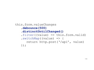 this.form.valueChanges
.debounce(500)
.distinctUntilChanged()
.filter((value) => this.form.valid)
.switchMap((value) => {
return http.post(‘/api’, value)
});
120
 