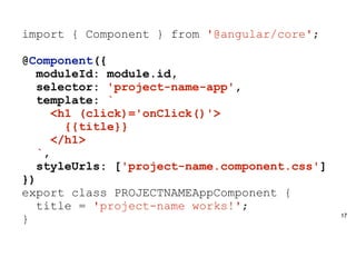 17
import { Component } from '@angular/core';
@Component({
moduleId: module.id,
selector: 'project-name-app',
template: `
<h1 (click)='onClick()'>
{{title}}
</h1>
`,
styleUrls: ['project-name.component.css']
})
export class PROJECTNAMEAppComponent {
title = 'project-name works!';
}
 