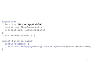 @NgModule({
imports: [WorkerAppModule],
bootstrap: [AppComponent],
declarations: [AppComponent]
})
class WebWorkerModule {}
export function main() {
enableProdMode();
platformWorkerAppDynamic().bootstrapModule(WebWorkerModule);
}
63
 