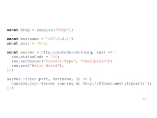 const http = require('http');
const hostname = '127.0.0.1';
const port = 3000;
const server = http.createServer((req, res) => {
res.statusCode = 200;
res.setHeader('Content-Type', 'text/plain');
res.end('Hello World');
});
server.listen(port, hostname, () => {
console.log(`Server running at http://${hostname}:${port}/`);
});
74
 