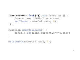 Zone.current.fork({}).run(function () {
Zone.current.inTheZone = true;
setTimeout(someCallback, 0);
});
function someCallback() {
console.log(Zone.current.inTheZone);
}
setTimeout(someCallback, 0);
78
 
