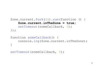 Zone.current.fork({}).run(function () {
Zone.current.inTheZone = true;
setTimeout(someCallback, 0);
});
function someCallback() {
console.log(Zone.current.inTheZone);
}
setTimeout(someCallback, 0);
80
 