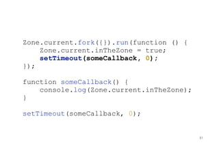 Zone.current.fork({}).run(function () {
Zone.current.inTheZone = true;
setTimeout(someCallback, 0);
});
function someCallback() {
console.log(Zone.current.inTheZone);
}
setTimeout(someCallback, 0);
81
 