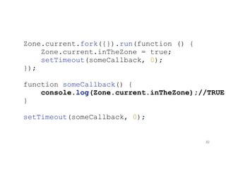 Zone.current.fork({}).run(function () {
Zone.current.inTheZone = true;
setTimeout(someCallback, 0);
});
function someCallback() {
console.log(Zone.current.inTheZone);//TRUE
}
setTimeout(someCallback, 0);
82
 