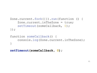 Zone.current.fork({}).run(function () {
Zone.current.inTheZone = true;
setTimeout(someCallback, 0);
});
function someCallback() {
console.log(Zone.current.inTheZone);
}
setTimeout(someCallback, 0);
83
 