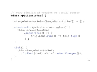 // very simplified version of actual source
class ApplicationRef {
changeDetectorRefs:ChangeDetectorRef[] = [];
constructor(private zone: NgZone) {
this.zone.onTurnDone
.subscribe(() => {
this.zone.run(() => this.tick()
});
}
tick() {
this.changeDetectorRefs
.forEach((ref) => ref.detectChanges());
}
} 91
 