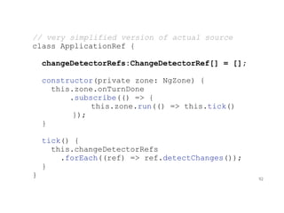 // very simplified version of actual source
class ApplicationRef {
changeDetectorRefs:ChangeDetectorRef[] = [];
constructor(private zone: NgZone) {
this.zone.onTurnDone
.subscribe(() => {
this.zone.run(() => this.tick()
});
}
tick() {
this.changeDetectorRefs
.forEach((ref) => ref.detectChanges());
}
} 92
 