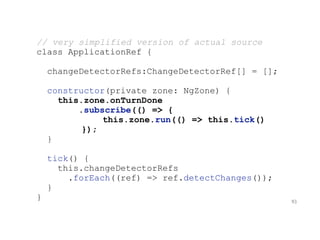 // very simplified version of actual source
class ApplicationRef {
changeDetectorRefs:ChangeDetectorRef[] = [];
constructor(private zone: NgZone) {
this.zone.onTurnDone
.subscribe(() => {
this.zone.run(() => this.tick()
});
}
tick() {
this.changeDetectorRefs
.forEach((ref) => ref.detectChanges());
}
} 93
 