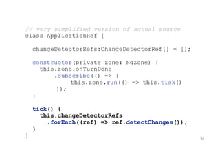 // very simplified version of actual source
class ApplicationRef {
changeDetectorRefs:ChangeDetectorRef[] = [];
constructor(private zone: NgZone) {
this.zone.onTurnDone
.subscribe(() => {
this.zone.run(() => this.tick()
});
}
tick() {
this.changeDetectorRefs
.forEach((ref) => ref.detectChanges());
}
} 94
 