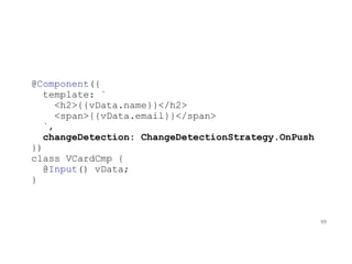 @Component({
template: `
<h2>{{vData.name}}</h2>
<span>{{vData.email}}</span>
`,
changeDetection: ChangeDetectionStrategy.OnPush
})
class VCardCmp {
@Input() vData;
}
99
 