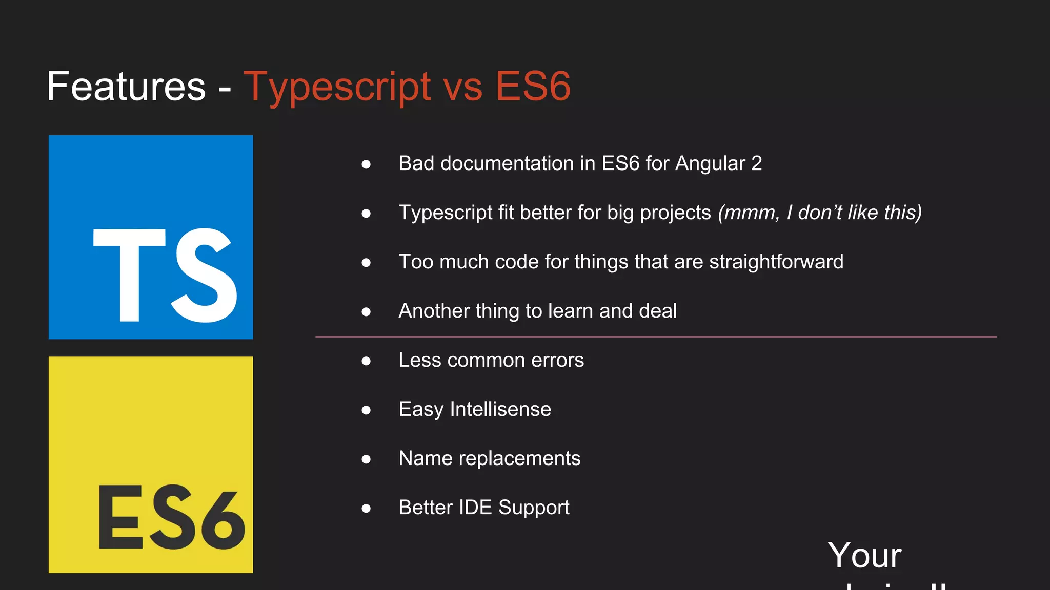 Features - Typescript vs ES6
Your
● Bad documentation in ES6 for Angular 2
● Typescript fit better for big projects (mmm, I don’t like this)
● Too much code for things that are straightforward
● Another thing to learn and deal
● Less common errors
● Easy Intellisense
● Name replacements
● Better IDE Support
 