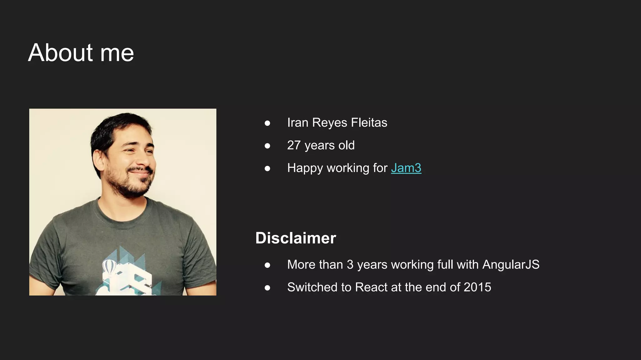 About me
● Iran Reyes Fleitas
● 27 years old
● Happy working for Jam3
Disclaimer
● More than 3 years working full with AngularJS
● Switched to React at the end of 2015
 