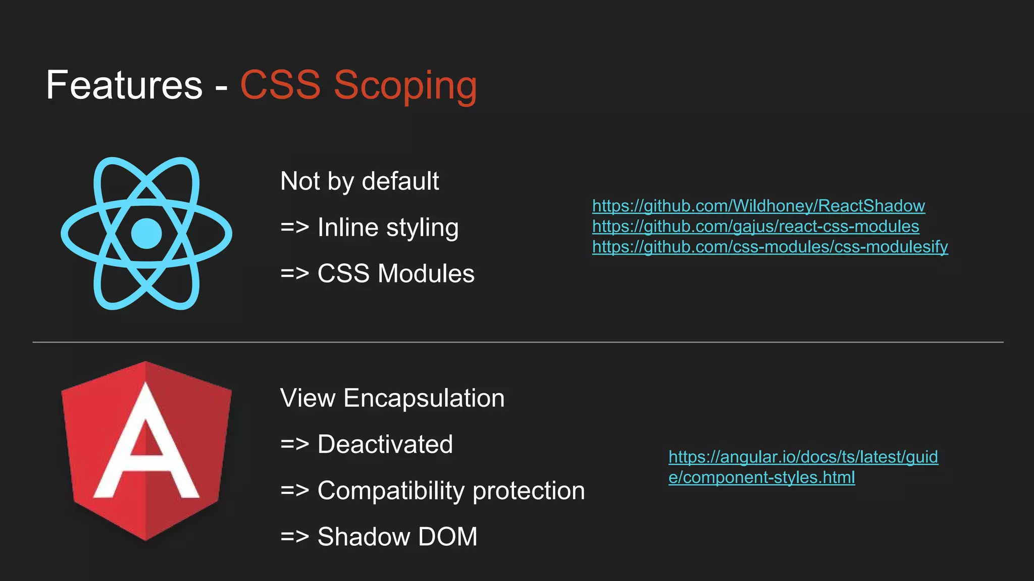 Features - CSS Scoping
Not by default
=> Inline styling
=> CSS Modules
View Encapsulation
=> Deactivated
=> Compatibility protection
=> Shadow DOM
https://github.com/Wildhoney/ReactShadow
https://github.com/gajus/react-css-modules
https://github.com/css-modules/css-modulesify
https://angular.io/docs/ts/latest/guid
e/component-styles.html
 