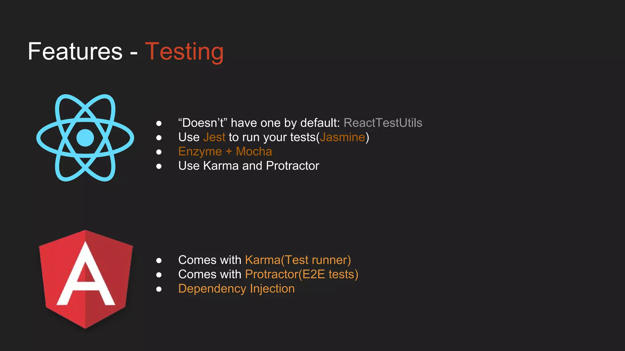Features - Testing
● Comes with Karma(Test runner)
● Comes with Protractor(E2E tests)
● Dependency Injection
● “Doesn’t” have one by default: ReactTestUtils
● Use Jest to run your tests(Jasmine)
● Enzyme + Mocha
● Use Karma and Protractor
 