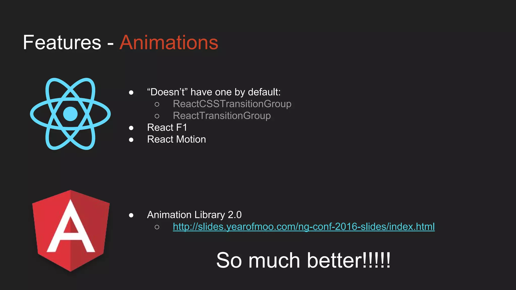 Features - Animations
● Animation Library 2.0
○ http://slides.yearofmoo.com/ng-conf-2016-slides/index.html
● “Doesn’t” have one by default:
○ ReactCSSTransitionGroup
○ ReactTransitionGroup
● React F1
● React Motion
So much better!!!!!
 