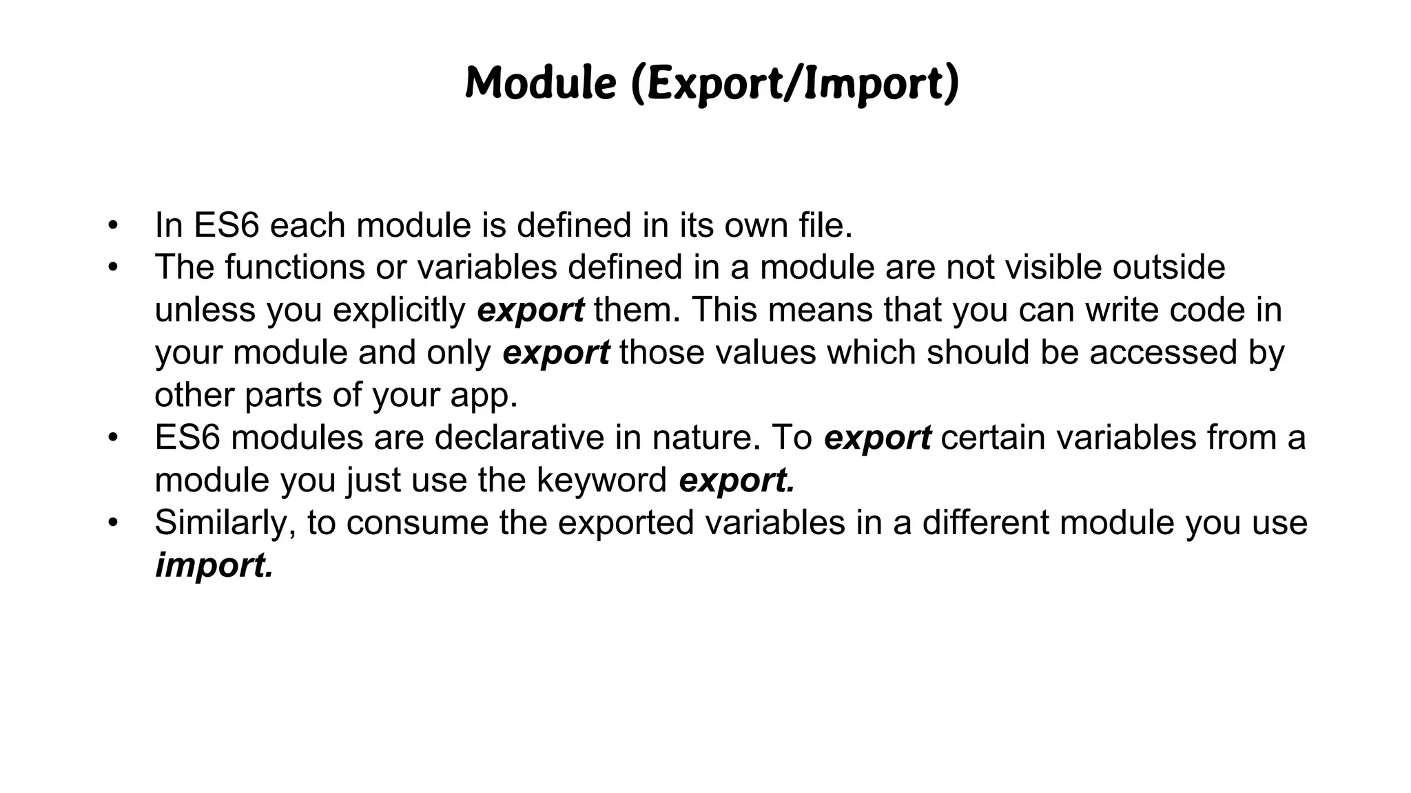 Module (Export/Import)
• In ES6 each module is defined in its own file.
• The functions or variables defined in a module are not visible outside
unless you explicitly export them. This means that you can write code in
your module and only export those values which should be accessed by
other parts of your app.
• ES6 modules are declarative in nature. To export certain variables from a
module you just use the keyword export.
• Similarly, to consume the exported variables in a different module you use
import.
 