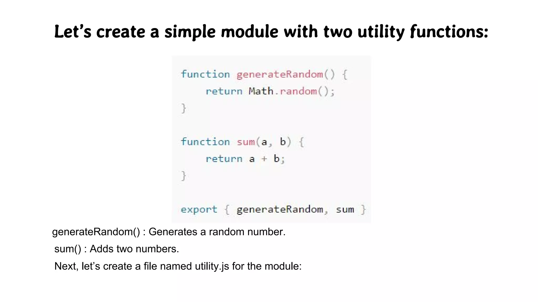 Let’s create a simple module with two utility functions:
generateRandom() : Generates a random number.
sum() : Adds two numbers.
Next, let’s create a file named utility.js for the module:
 