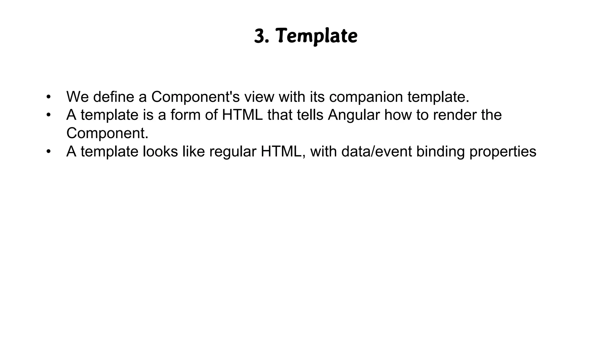 3. Template
• We define a Component's view with its companion template.
• A template is a form of HTML that tells Angular how to render the
Component.
• A template looks like regular HTML, with data/event binding properties
 