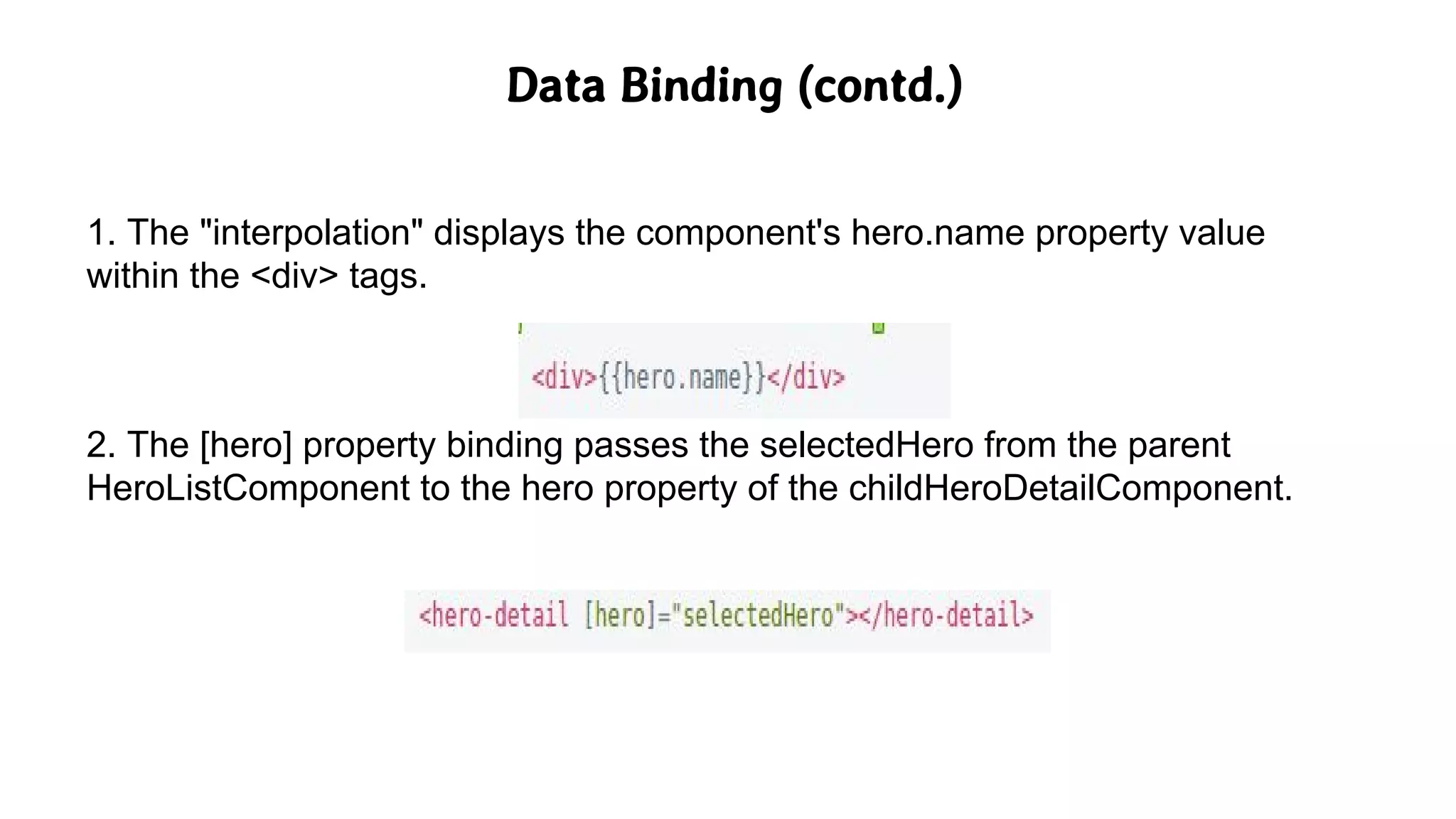 Data Binding (contd.)
1. The "interpolation" displays the component's hero.name property value
within the <div> tags.
2. The [hero] property binding passes the selectedHero from the parent
HeroListComponent to the hero property of the childHeroDetailComponent.
 
