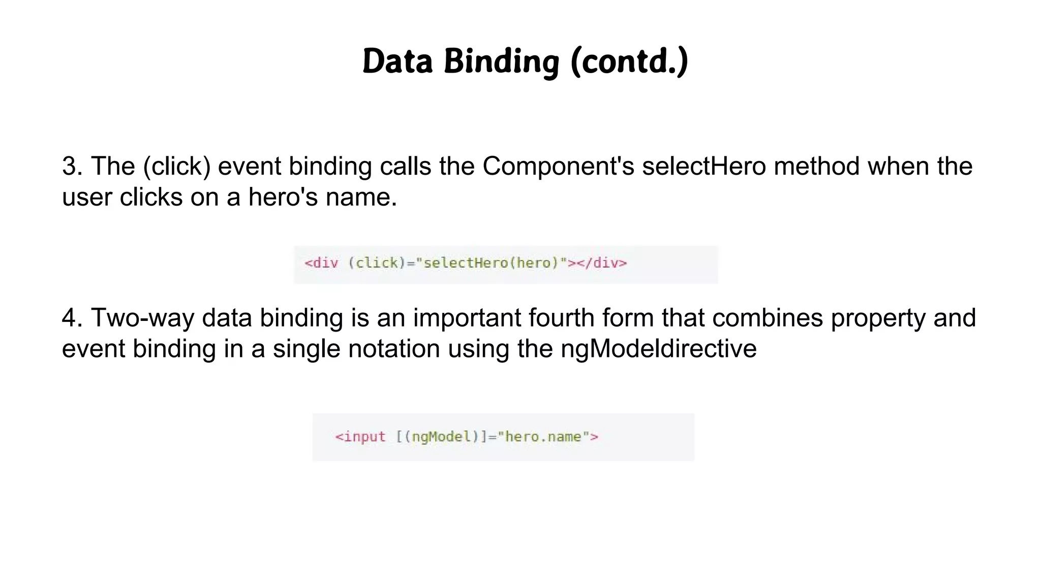 Data Binding (contd.)
3. The (click) event binding calls the Component's selectHero method when the
user clicks on a hero's name.
4. Two-way data binding is an important fourth form that combines property and
event binding in a single notation using the ngModeldirective
 