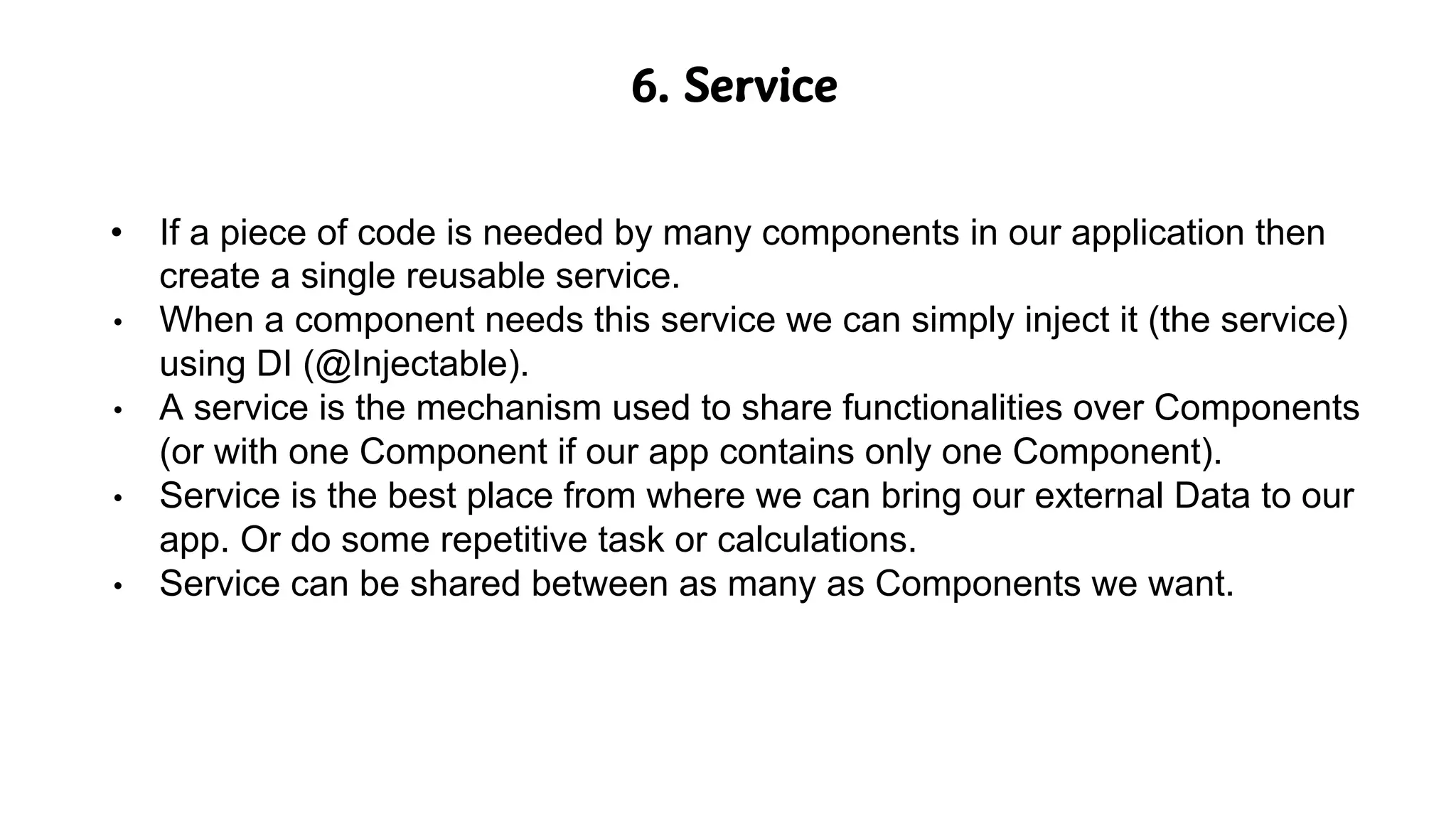 6. Service
• If a piece of code is needed by many components in our application then
create a single reusable service.
• When a component needs this service we can simply inject it (the service)
using DI (@Injectable).
• A service is the mechanism used to share functionalities over Components
(or with one Component if our app contains only one Component).
• Service is the best place from where we can bring our external Data to our
app. Or do some repetitive task or calculations.
• Service can be shared between as many as Components we want.
 