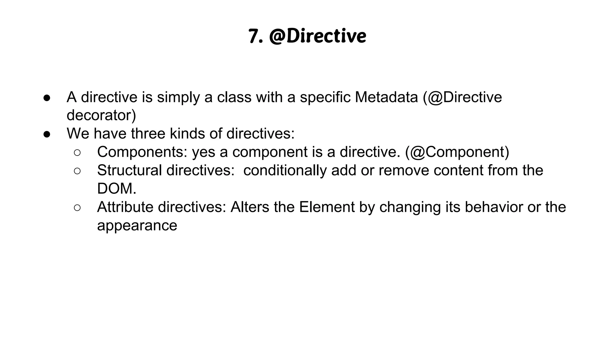 7. @Directive
● A directive is simply a class with a specific Metadata (@Directive
decorator)
● We have three kinds of directives:
○ Components: yes a component is a directive. (@Component)
○ Structural directives: conditionally add or remove content from the
DOM.
○ Attribute directives: Alters the Element by changing its behavior or the
appearance
 