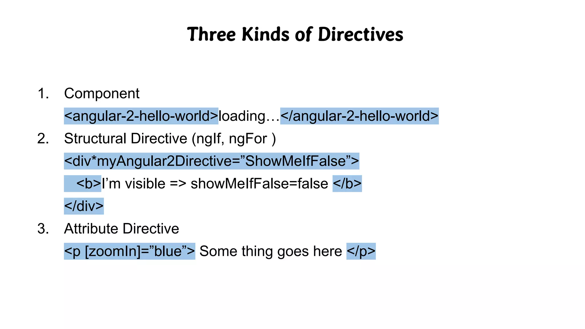 Three Kinds of Directives
1. Component
<angular-2-hello-world>loading…</angular-2-hello-world>
2. Structural Directive (ngIf, ngFor )
<div*myAngular2Directive=”ShowMeIfFalse”>
<b>I’m visible => showMeIfFalse=false </b>
</div>
3. Attribute Directive
<p [zoomIn]=”blue”> Some thing goes here </p>
 