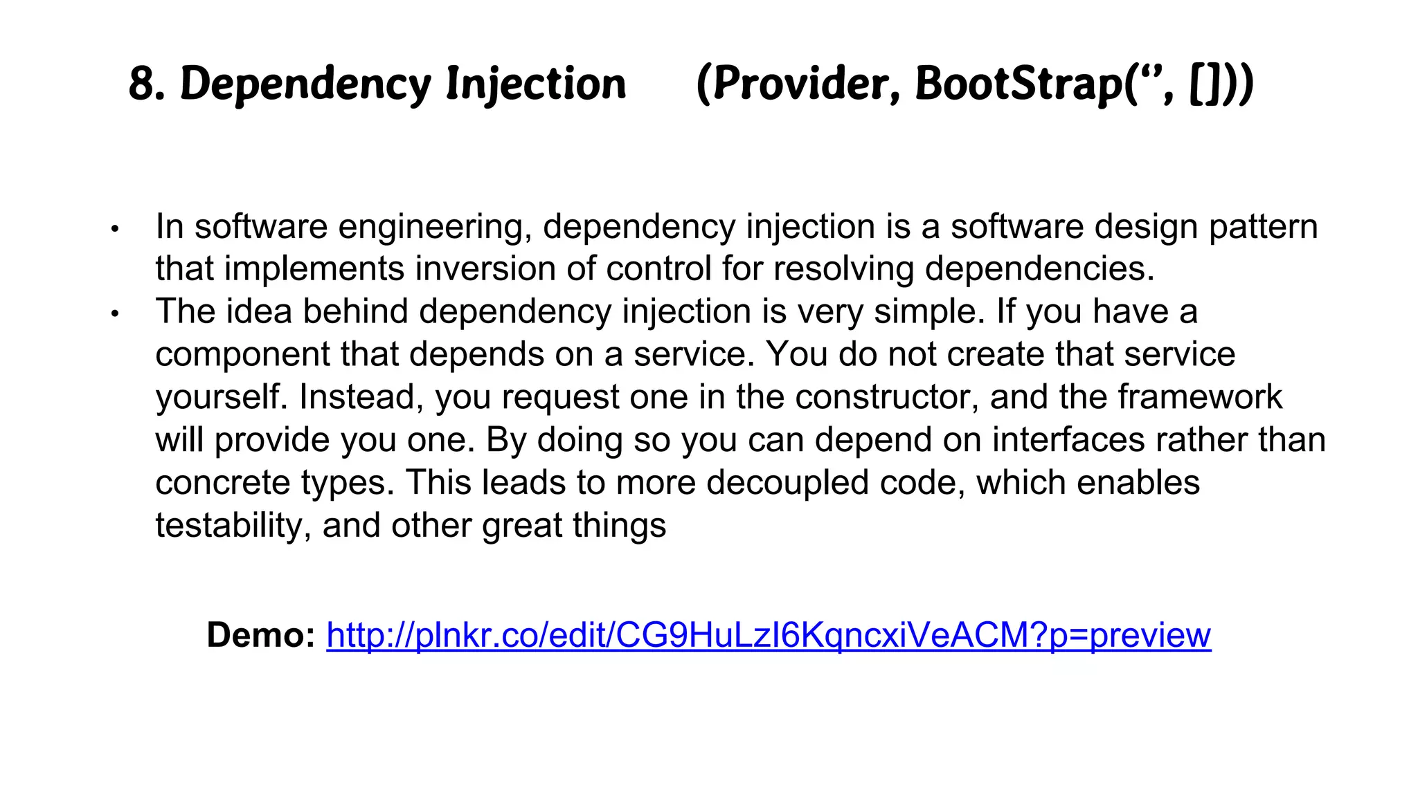 8. Dependency Injection (Provider, BootStrap(‘’, []))
• In software engineering, dependency injection is a software design pattern
that implements inversion of control for resolving dependencies.
• The idea behind dependency injection is very simple. If you have a
component that depends on a service. You do not create that service
yourself. Instead, you request one in the constructor, and the framework
will provide you one. By doing so you can depend on interfaces rather than
concrete types. This leads to more decoupled code, which enables
testability, and other great things
Demo: http://plnkr.co/edit/CG9HuLzI6KqncxiVeACM?p=preview
 