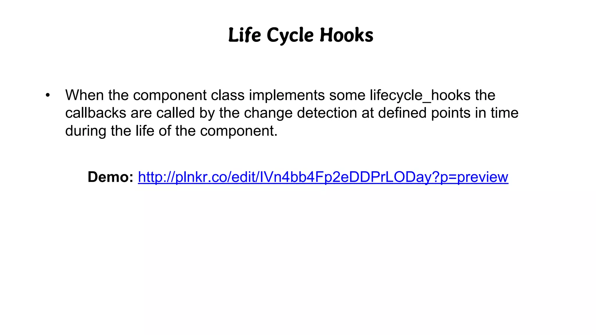 Life Cycle Hooks
• When the component class implements some lifecycle_hooks the
callbacks are called by the change detection at defined points in time
during the life of the component.
Demo: http://plnkr.co/edit/IVn4bb4Fp2eDDPrLODay?p=preview
 