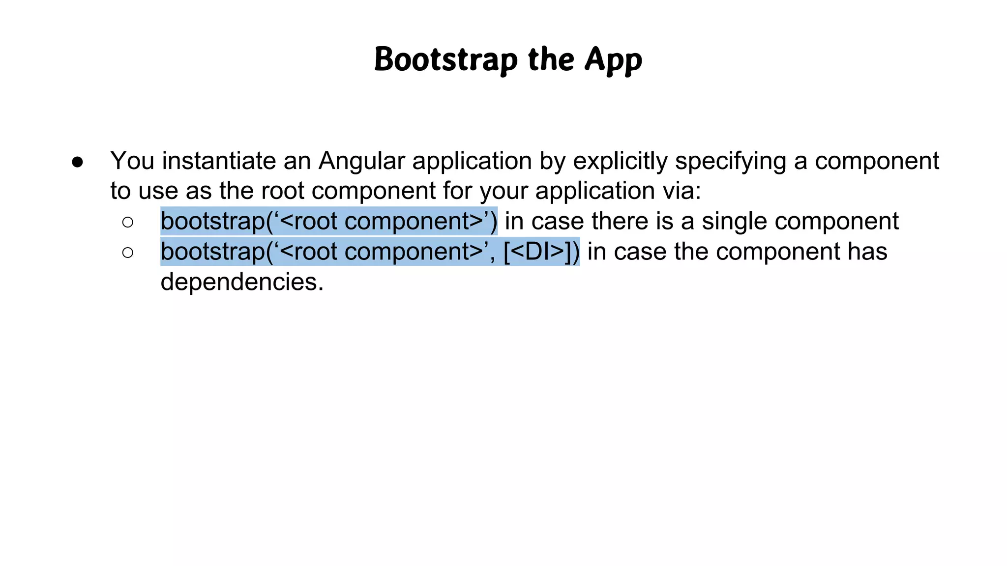 Bootstrap the App
● You instantiate an Angular application by explicitly specifying a component
to use as the root component for your application via:
○ bootstrap(‘<root component>’) in case there is a single component
○ bootstrap(‘<root component>’, [<DI>]) in case the component has
dependencies.
 