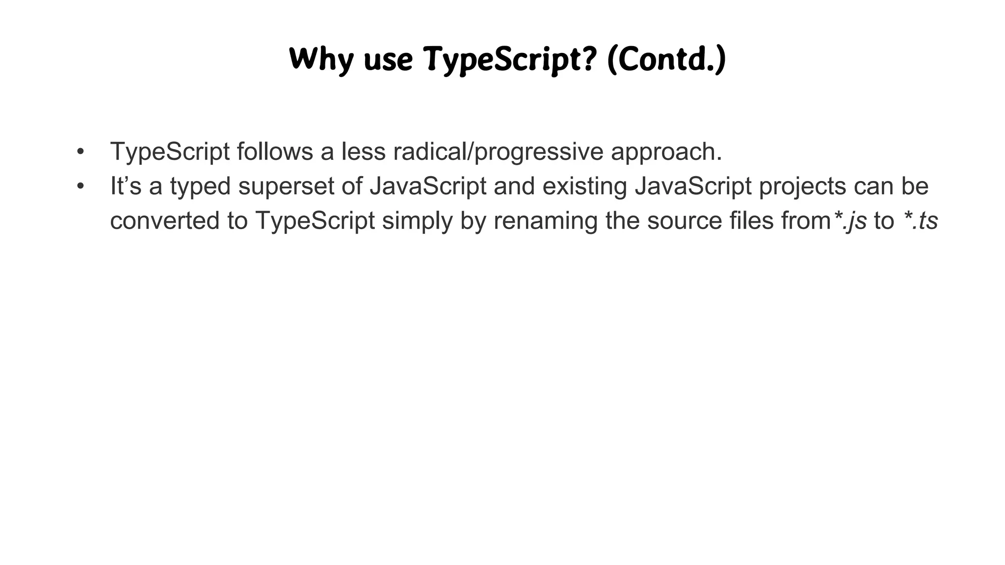 Why use TypeScript? (Contd.)
• TypeScript follows a less radical/progressive approach.
• It’s a typed superset of JavaScript and existing JavaScript projects can be
converted to TypeScript simply by renaming the source files from*.js to *.ts
 