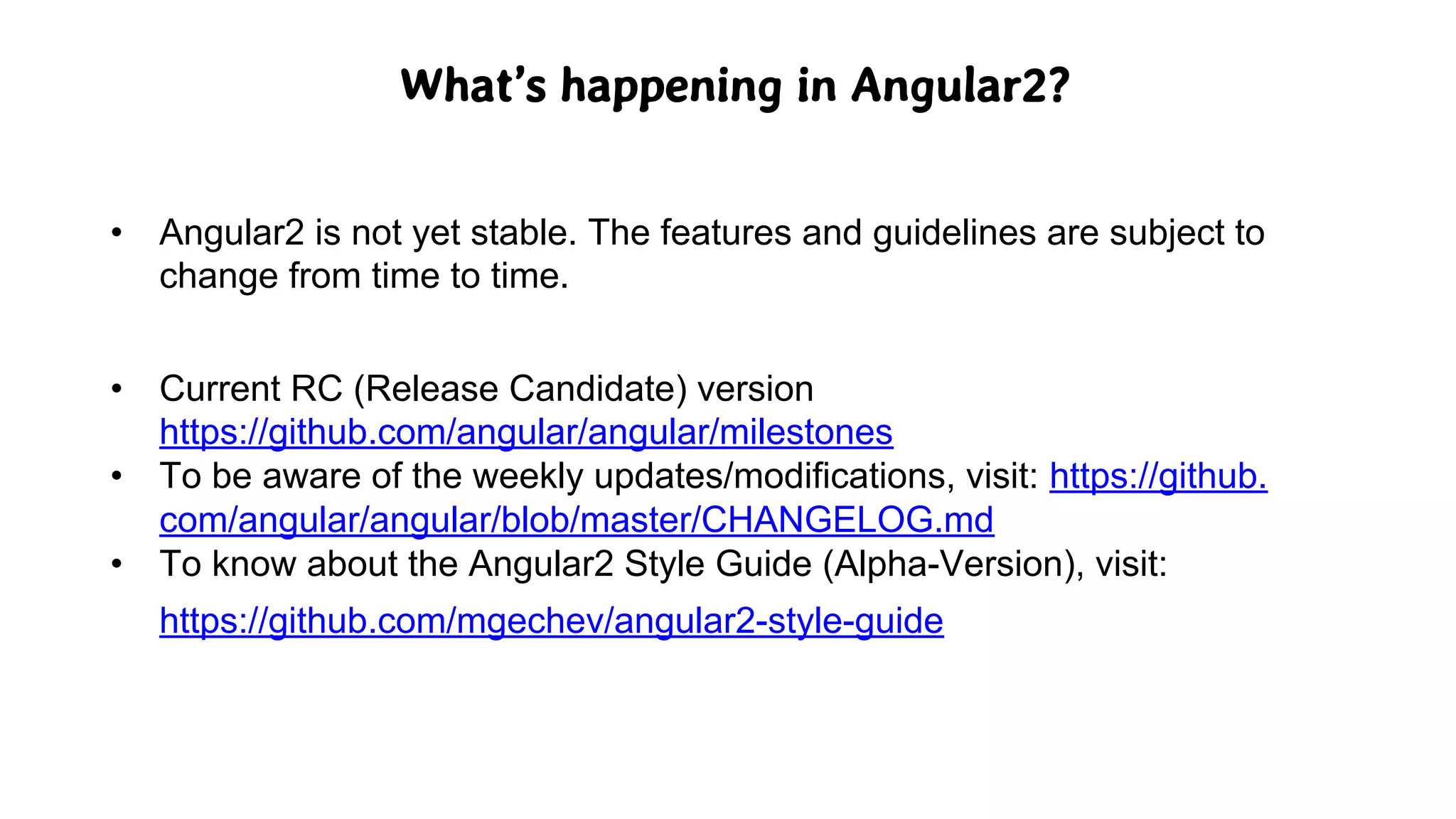 What’s happening in Angular2?
• Angular2 is not yet stable. The features and guidelines are subject to
change from time to time.
• Current RC (Release Candidate) version
https://github.com/angular/angular/milestones
• To be aware of the weekly updates/modifications, visit: https://github.
com/angular/angular/blob/master/CHANGELOG.md
• To know about the Angular2 Style Guide (Alpha-Version), visit:
https://github.com/mgechev/angular2-style-guide
 
