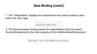 Data Binding (contd.)
1. The "interpolation" displays the component's hero.name property value
within the <div> tags.
2. The [hero] property binding passes the selectedHero from the parent
HeroListComponent to the hero property of the childHeroDetailComponent.
 