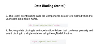 Data Binding (contd.)
3. The (click) event binding calls the Component's selectHero method when the
user clicks on a hero's name.
4. Two-way data binding is an important fourth form that combines property and
event binding in a single notation using the ngModeldirective
 