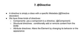 7. @Directive
● A directive is simply a class with a specific Metadata (@Directive
decorator)
● We have three kinds of directives:
○ Components: yes a component is a directive. (@Component)
○ Structural directives: conditionally add or remove content from the
DOM.
○ Attribute directives: Alters the Element by changing its behavior or the
appearance
 