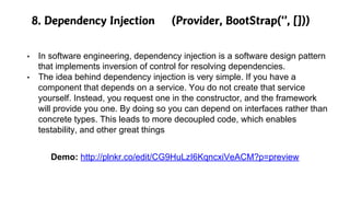 8. Dependency Injection (Provider, BootStrap(‘’, []))
• In software engineering, dependency injection is a software design pattern
that implements inversion of control for resolving dependencies.
• The idea behind dependency injection is very simple. If you have a
component that depends on a service. You do not create that service
yourself. Instead, you request one in the constructor, and the framework
will provide you one. By doing so you can depend on interfaces rather than
concrete types. This leads to more decoupled code, which enables
testability, and other great things
Demo: http://plnkr.co/edit/CG9HuLzI6KqncxiVeACM?p=preview
 
