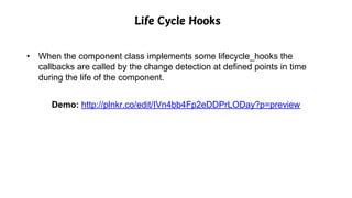 Life Cycle Hooks
• When the component class implements some lifecycle_hooks the
callbacks are called by the change detection at defined points in time
during the life of the component.
Demo: http://plnkr.co/edit/IVn4bb4Fp2eDDPrLODay?p=preview
 