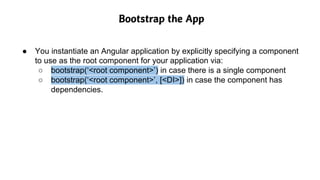 Bootstrap the App
● You instantiate an Angular application by explicitly specifying a component
to use as the root component for your application via:
○ bootstrap(‘<root component>’) in case there is a single component
○ bootstrap(‘<root component>’, [<DI>]) in case the component has
dependencies.
 