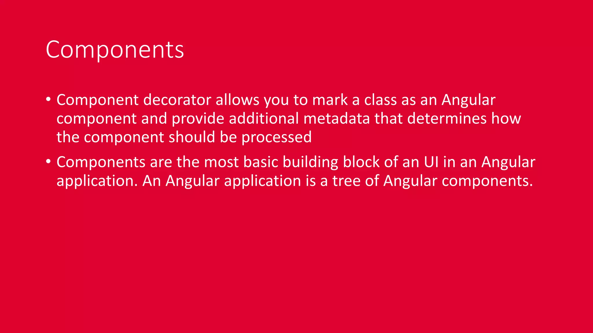 Components
• Component decorator allows you to mark a class as an Angular
component and provide additional metadata that determines how
the component should be processed
• Components are the most basic building block of an UI in an Angular
application. An Angular application is a tree of Angular components.
 