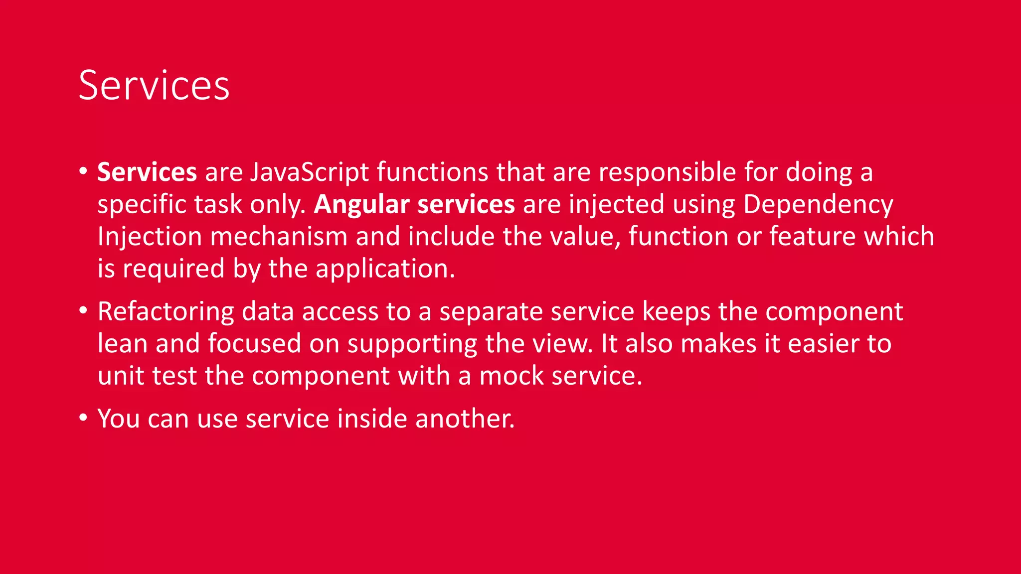 Services
• Services are JavaScript functions that are responsible for doing a
specific task only. Angular services are injected using Dependency
Injection mechanism and include the value, function or feature which
is required by the application.
• Refactoring data access to a separate service keeps the component
lean and focused on supporting the view. It also makes it easier to
unit test the component with a mock service.
• You can use service inside another.
 